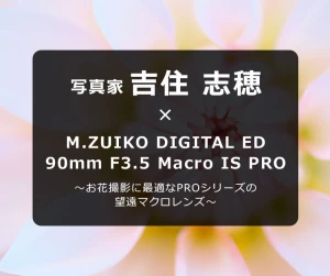 写真家 吉住 志穂 ～お花撮影に最適なPROシリーズの望遠マクロレンズ～